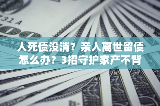 武汉人死债没消？亲人离世留债怎么办？3招守护家产不背锅