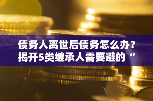 武汉债务人离世后债务怎么办？揭开5类继承人需要避的“坑”